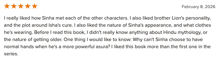 Five Stars: I really liked how Sinha met each of the other characters. I also liked brother Lion's personality, and the plot around Isha's cure. I also liked the nature of Sinha's appearance, and what clothes he's wearing. Before I read this book, I didn't really know anything about Hindu mythology, or the nature of getting older. One thing I would like to know: Why can't Sinha choose to have normal hands when he's a more powerful asura? I liked this book more than the first one in the series.