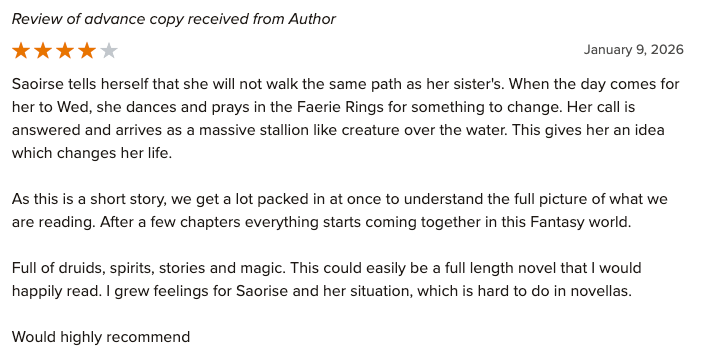 Four Stars: Saoirse tells herself that she will not walk the same path as her sister's. When the day comes for her to Wed, she dances and prays in the Faerie Rings for something to change. Her call is answered and arrives as a massive stallion like creature over the water. This gives her an idea which changes her life. As this is a short story, we get a lot packed in at once to understand the full picture of what we are reading. After a few chapters everything starts coming together in this Fantasy world. Full of druids, spirits, stories and magic. This could easily be a full length novel that I would happily read. I grew feelings for Saorise and her situation, which is hard to do in novellas. Would highly recommend. By Raychel K.