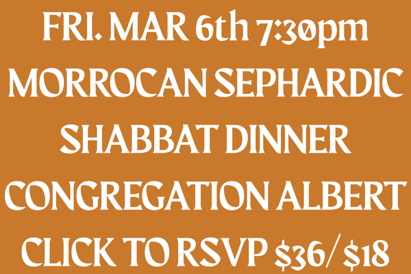 MARCH 6th 7:30 pm  MORROCAN SEPHARDIC SHABBAT DINNER CONGREGATION ALBERT $36/$18 CLICK TO RSVP