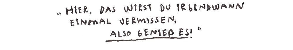 Hier, das wirst du irgendwann einmal vermissen, also genieß es!