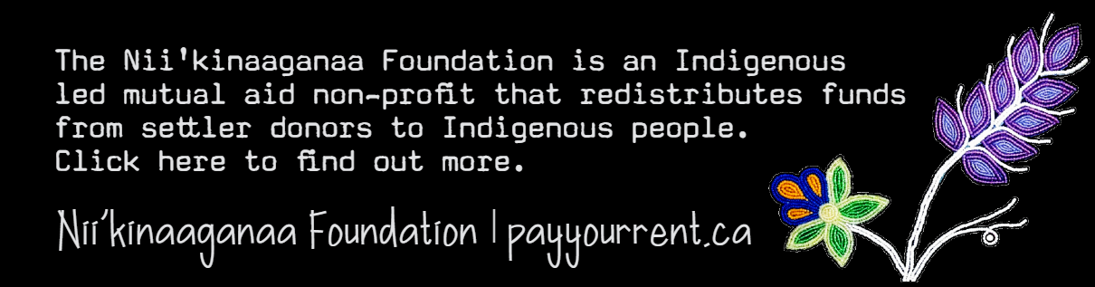 Black background with beaded flowers to the right. The Nii'kinaaganaa Foundation is an Indigenous led mutual aid non profit that redistributes funds from settler donors to Indigenous people. Click here to find out more. Nii'kinaaganaa Foundation | payyourrent.ca