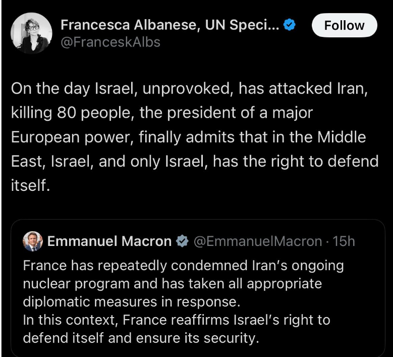 Twitter post. French President Macron says"France has repeatedly condemned Iran's ongoing nuclear program and has taken all appropriate diplomatic measures in response. In this context, France affirms Israel's right to defend itself and ensure its security"  Francesca Albanese retweets it with this response: On the day Israel, unprovoked, has attacke Iran, killing 80 people, the president of a major European power finally admits that in the Middle East, Israel and only Israel has the right to defend itself.