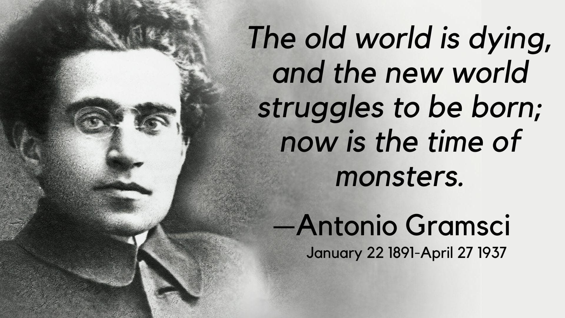 a bespecaled man with messy hair looks at the camera. The old world is dying and the new world struggles to be born; now is the time of monsters. Antonio Gramsci January 22 1891 - April 27, 1937