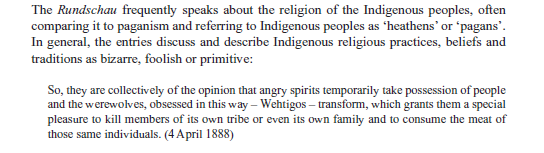 Screenshot from Wiebe and Thackeray's "the Mennonite Case"  Published in Studies in Religion 2024, Vol. 53(1) 113– 133.  The Rundschau frequently speaks about the religion of the Indigenous peoples, often comparing it to paganism and referring to Indigenous peoples as ‘heathens’ or ‘pagans’. In general, the entries discuss and describe Indigenous religious practices, beliefs and traditions as bizarre, foolish or primitive: So, they are collectively of the opinion that angry spirits temporarily take possession of people and the werewolves, obsessed in this way – Wehtigos – transform, which grants them a special pleasure to kill members of its own tribe or even its own family and to consume the meat of those same individuals. (4 April 1888)