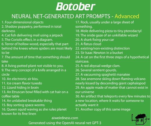 1. Four-dimensional objects
2. Shadow puppetry, performed in total darkness
4. Cat fish delivering mail using a jetpack
5. The Coriolis effect, in a diagram.
6. Terror of hollow wood, especially that part behind the knees where spiders are most likely to be
7. The amount of time that something should take
8. A living potted plant not visible to you.
9. The very concept of a knife arranged in a circle
10. An electronic air kiss.
11. Ice cream flavor tuxedo
12. Lizard hiding in brain
13. An Etruscan bowl filled with cat hair on a coffee table
14. An unlabeled breakable thing
15. Boy sorting space worms
16. Queen squid waving as she rules planet known for its fine linen
17. Rock, usually under a large sheet of something.
18. Mole delivering pizza to tiny pterodactyl
19. The snide gaze of an unkillable wizard
20. A shark fixing your car
21. A flatus cloud
22. existing/non-existing distinction
23. Sir Isaac Newton in a bucket
24. A cat on the first three steps of a hypothetical staircase.
25. A red abyssal wedge clam.
26. Several sentient gourds.
27. A vacuuming spaghetti manatee
28. Sea anemone skiing down flaming volcano nearly kissed by descending giant cephalopod
29. An apple made of matter that cannot exist in our universe
30. An artifact that teleports every few minutes to a new location, where it waits for someone to actually want it
31. Another copy of this same image
31. A submolecular assembly of heptaspheric alloy and carbon nanotubes containing a self-propagating zeno-effect terminator
