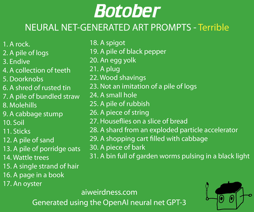 1. A rock.
2. A pile of logs
3. Endive
4. A collection of teeth
5. Doorknobs
6. A shred of rusted tin
7. A pile of bundled straw
8. Molehills
9. A cabbage stump
10. Soil
11. Sticks
12. A pile of sand
13. A pile of porridge oats
14. Wattle trees
15. A single strand of hair
16. A page in a book
17. An oyster
18. A spigot
19. A pile of black pepper
20. An egg yolk
21. A plug
22. Wood shavings
23. Not an imitation of a pile of logs
24. A small hole 
25. A pile of rubbish
26. A piece of string
27. Houseflies on a slice of bread
28. A shard from an exploded particle accelerator
29. A shopping cart filled with cabbage
30. A piece of bark
31. A bin full of garden worms pulsing in a black light
