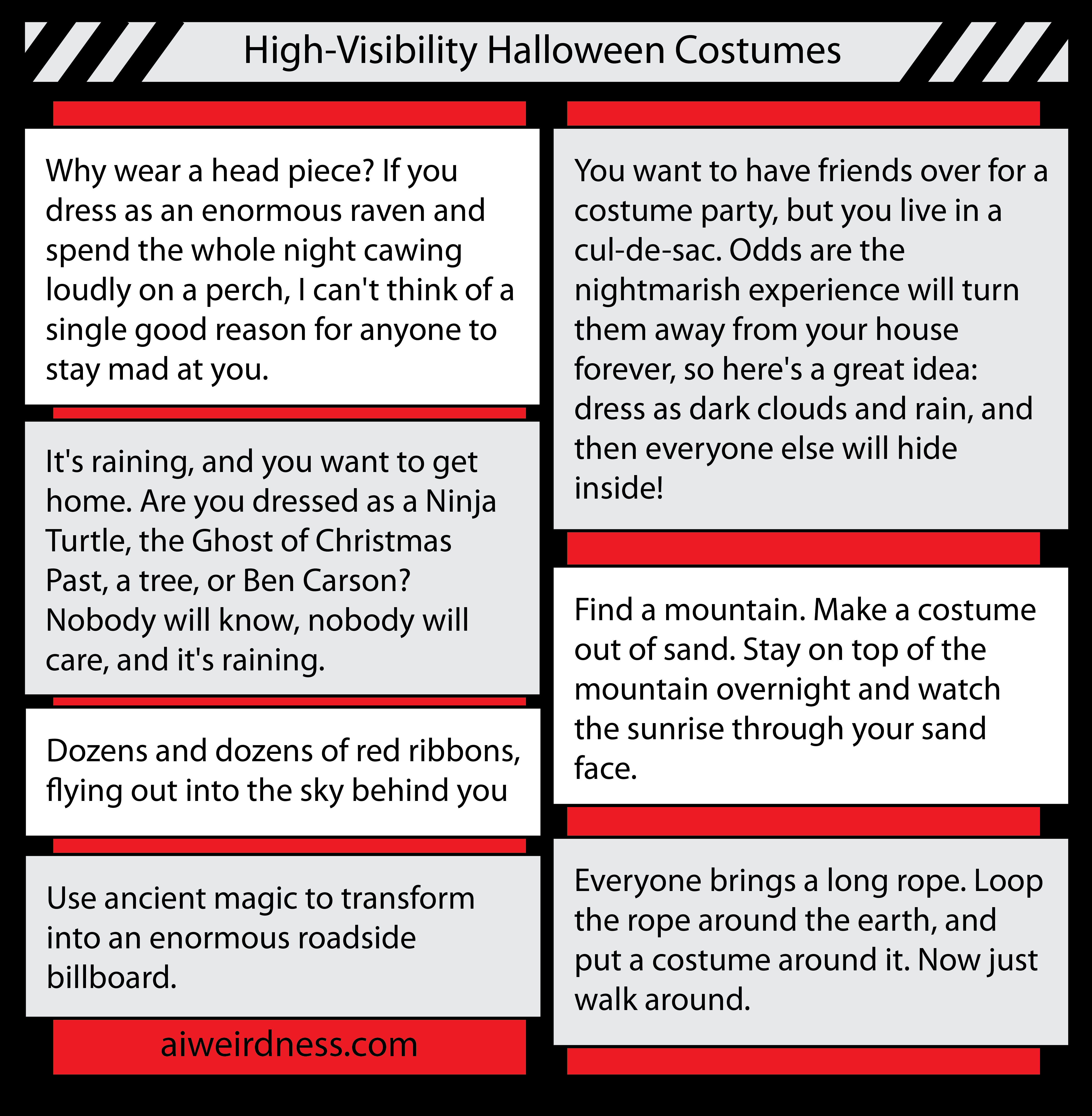 7. Why wear a head piece? If you dress as an enormous raven and spend the whole night cawing loudly on a perch, I can't think of a single good reason for anyone to stay mad at you. 9. You want to have friends over for a costume party, but you live in a cul-de-sac. Odds are the nightmarish experience will turn them away from your house forever, so here's a great idea: dress as dark clouds and rain, and then everyone else will hide inside! 6. It's raining, and you want to get home. Are you dressed as a Ninja Turtle, the Ghost of Christmas Past, a tree, or Ben Carson? Nobody will know, nobody will care, and it's raining. 4. Use ancient magic to transform into an enormous roadside billboard. 6. Find a mountain. Make a costume out of sand. Stay on top of the mountain overnight and watch the sunrise through your sand face. 9. Dozens and dozens of red ribbons, flying out into the sky behind you 6. Everyone brings a long rope. Loop the rope around the earth, and put a costume around it. Now just walk around. 7. Why wear a head piece? If you dress as an enormous raven and spend the whole night cawing loudly on a perch, I can't think of a single good reason for anyone to stay mad at you. 9. You want to have friends over for a costume party, but you live in a cul-de-sac. Odds are the nightmarish experience will turn them away from your house forever, so here's a great idea: dress as dark clouds and rain, and then everyone else will hide inside! 6. It's raining, and you want to get home. Are you dressed as a Ninja Turtle, the Ghost of Christmas Past, a tree, or Ben Carson? Nobody will know, nobody will care, and it's raining. 4. Use ancient magic to transform into an enormous roadside billboard. 6. Find a mountain. Make a costume out of sand. Stay on top of the mountain overnight and watch the sunrise through your sand face. 9. Dozens and dozens of red ribbons, flying out into the sky behind you 6. Everyone brings a long rope. Loop the rope around the earth, and put a costume around it. Now just walk around.