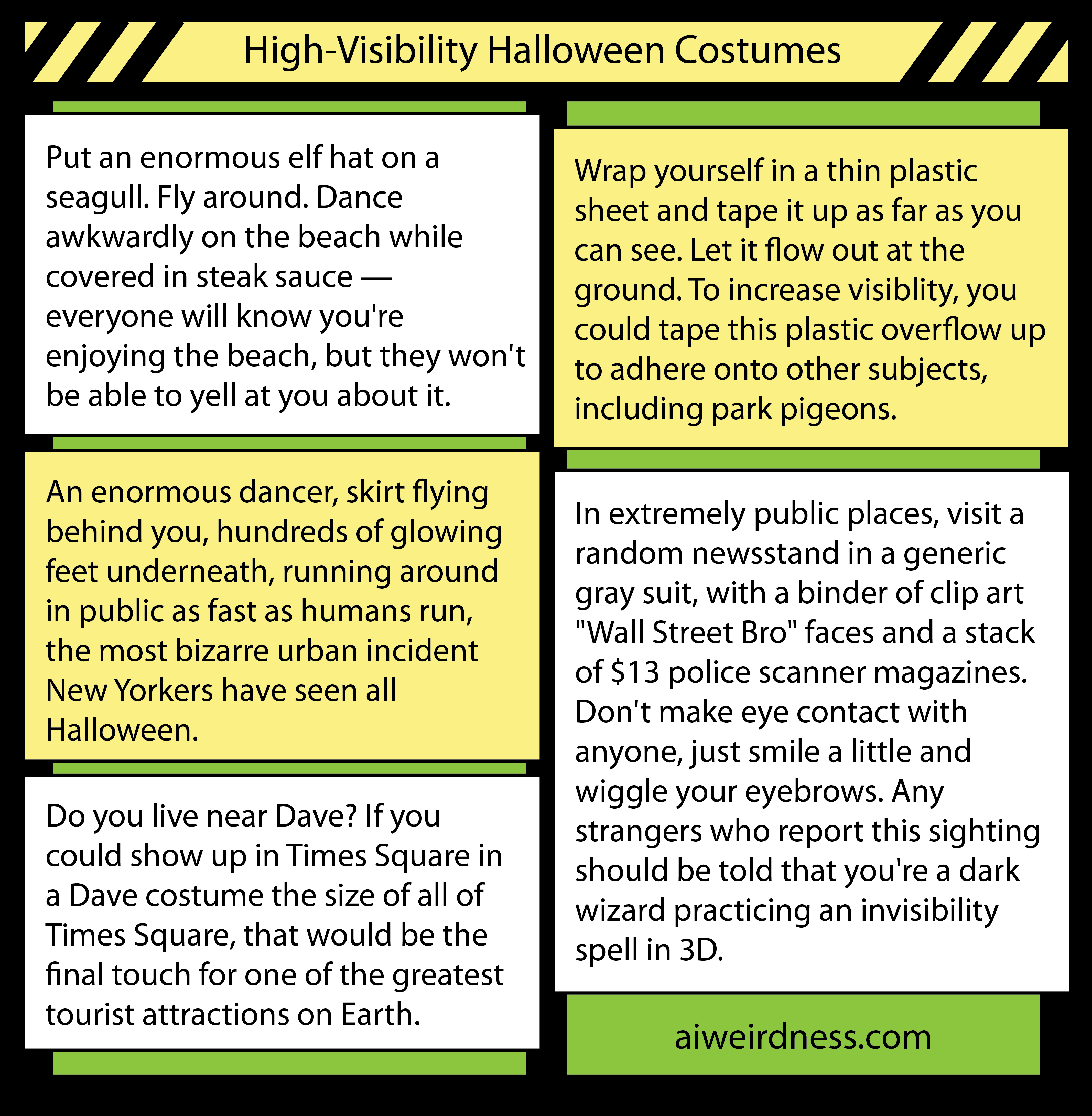 8. Put an enormous elf hat on a seagull. Fly around. Dance awkwardly on the beach while covered in steak sauce — everyone will know you're enjoying the beach, but they won't be able to yell at you about it. 6. Wrap yourself in a thin plastic sheet and tape it up as far as you can see. Let it flow out at the ground. To increase visiblity, you could tape this plastic overflow up to adhere onto other subjects, including park pigeons. 5. An enormous dancer, skirt flying behind you, hundreds of glowing feet underneath, running around in public as fast as humans run, the most bizarre urban incident New Yorkers have seen all Halloween. 5. Do you live near Dave? If you could show up in Times Square in a Dave costume the size of all of Times Square, that would be the final touch for one of the greatest tourist attractions on Earth. 9. In extremely public places, visit a random newsstand in a generic gray suit, with a binder of clip art "Wall Street Bro" faces and a stack of $13 police scanner magazines. Don't make eye contact with anyone, just smile a little and wiggle your eyebrows. Any strangers who report this sighting should be told that you're a dark wizard practicing an invisibility spell in 3D. 8. Put an enormous elf hat on a seagull. Fly around. Dance awkwardly on the beach while covered in steak sauce — everyone will know you're enjoying the beach, but they won't be able to yell at you about it. 6. Wrap yourself in a thin plastic sheet and tape it up as far as you can see. Let it flow out at the ground. To increase visiblity, you could tape this plastic overflow up to adhere onto other subjects, including park pigeons. 5. An enormous dancer, skirt flying behind you, hundreds of glowing feet underneath, running around in public as fast as humans run, the most bizarre urban incident New Yorkers have seen all Halloween. 5. Do you live near Dave? If you could show up in Times Square in a Dave costume the size of all of Times Square, that would be the final touch for one of the greatest tourist attractions on Earth. 9. In extremely public places, visit a random newsstand in a generic gray suit, with a binder of clip art "Wall Street Bro" faces and a stack of $13 police scanner magazines. Don't make eye contact with anyone, just smile a little and wiggle your eyebrows. Any strangers who report this sighting should be told that you're a dark wizard practicing an invisibility spell in 3D.