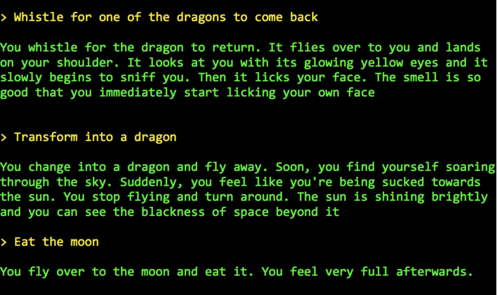 > Whistle for one of the dragons to come back
You whistle for the dragon to return. It flies over to you and lands on your shoulder. It looks at you with its glowing yellow eyes and it slowly begins to sniff you. Then it licks your face. The smell is so good that you immediately start licking your own face
> Transform into a dragon
You change into a dragon and fly away. Soon, you find yourself soaring through the sky. Suddenly, you feel like you're being sucked towards the sun. You stop flying and turn around. The sun is shining brightly and you can see the blackness of space beyond it
> Eat the moon
You fly over to the moon and eat it. You feel very full afterwards.
> Whistle for one of the dragons to come back
You whistle for the dragon to return. It flies over to you and lands on your shoulder. It looks at you with its glowing yellow eyes and it slowly begins to sniff you. Then it licks your face. The smell is so good that you immediately start licking your own face
> Transform into a dragon
You change into a dragon and fly away. Soon, you find yourself soaring through the sky. Suddenly, you feel like you're being sucked towards the sun. You stop flying and turn around. The sun is shining brightly and you can see the blackness of space beyond it
> Eat the moon
You fly over to the moon and eat it. You feel very full afterwards.