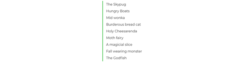 The Skypug; Hungry Boats; Mid wonka; Burderous bread cat; Holy Cheesarenda; Moth fairy; A magicial slice; Fall wearing monster; The Godfish