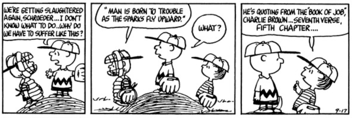 Three panels from a "Peanuts" Sunday strip. The gang is playing baseball and Charlie Brown is on the pitcher's mound. Charlie Brown says to Schroeder "We're getting slaughtered again, Schroeder…I don't know what to do. Why do we have to suffer like this?" Schroeder replies "'Man is born to trouble as the sparks fly upward"" as Linus approaches the pitcher's mound. "What?" Charlie Brown says. In the third panel, Linus says to Charlie Brown "He's quoting from the 'Book of Job,' Charlie Brown…seventh verse, fifth chapter…"