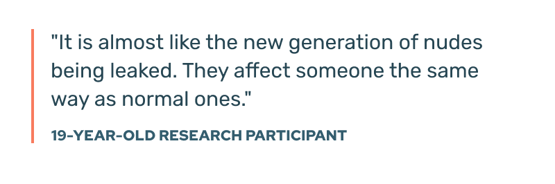 As one 19-year-old research participant noted: "It is almost like the new generation of nudes being leaked. They affect someone the same way as normal ones."