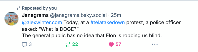 Janagrams (from bluesky): @alexwinter.com Today, at a #telatakedown (sic) protest, a police officer asked: "What is DOGE?" The general public has no idea that Elon is robbing us blind
