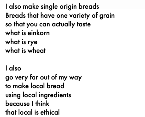I also make single origin breads Breads that have one variety of grain so that you can actually taste what is einkorn what is rye what is wheat I also go very far out of my way to make local bread using local ingredients because I think that local is ethical