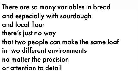 There are so many variables in bread and especially with sourdough and local flour there's just no way that two people can make the same loaf in two different environments no matter the precision or attention to detail