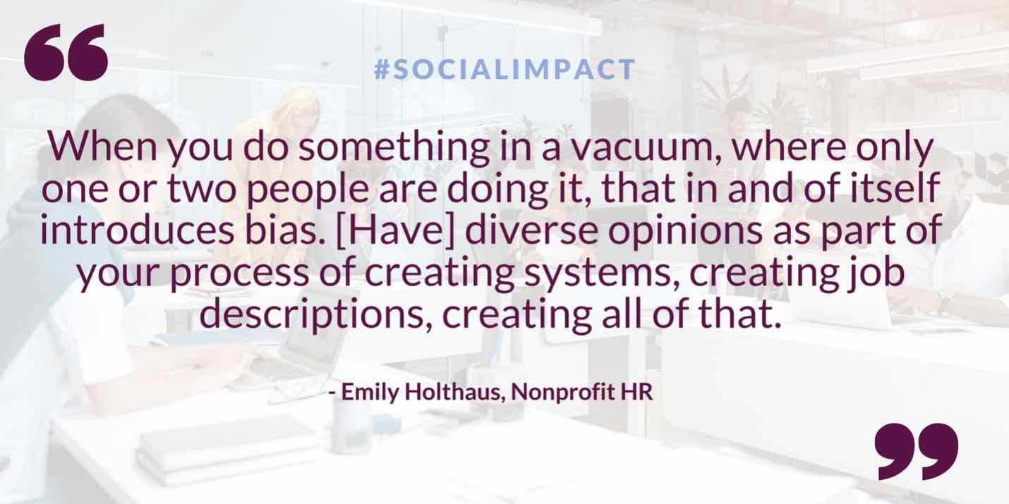 Quote: When you do something in a vacuum, where only one or two people are doing it, that in and of itself introduces bias. Have diverse opinions as part of your process of creating systems, creating job descriptions, creating all of that. Said by Emily Holthaus of Nonprofit HR
