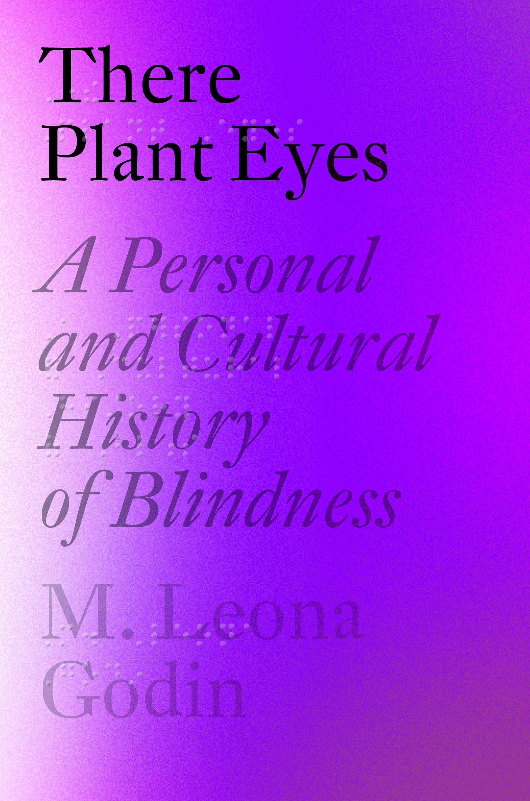 A misty, speckled  spectrum of colors ranging from light grey at the spine to a vibrant violet at center with bright spots towards the outer edge as if a couple spotlights were hitting the deep violet making those places brighter and lighter. The title, There Plant Eyes:A Personal and Cultural History of Blindness, and byline, M. Leona Godin, are large and left  justified with only one or two words running across the cover from left to right and doubled in grade two braille.