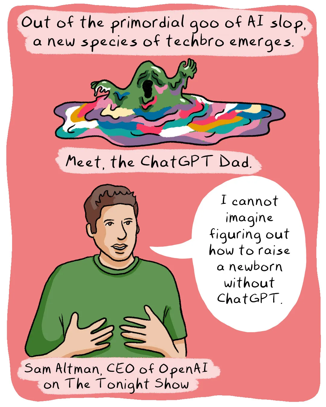 Illustrated comic with a pink background. The top panel shows a creature emerging from a swirling pool of colorful AI-generated goo, captioned "Out of the primordial goo of AI slop, a new species of techbro emerges." Below, a drawing of a man in a green t-shirt with a speech bubble reading "I cannot imagine figuring out how to raise a newborn without ChatGPT." Caption identifies him as "Sam Altman, CEO of OpenAI on The Tonight Show."