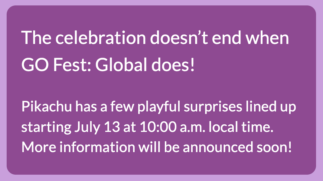 A screenshot of a webpage which reads: The celebration doesn’t end when GO Fest: Global does! Pikachu has a few playful surprises lined up starting July 13 at 10:00 a.m. local time. More information will be announced soon!