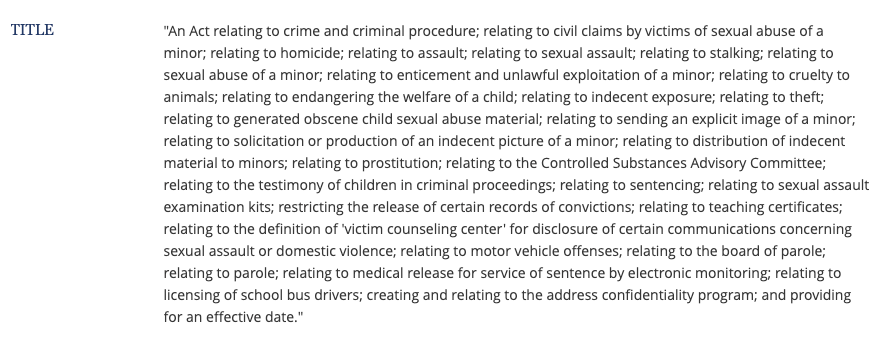 Title "An Act relating to crime and criminal procedure; relating to civil claims by victims of sexual abuse of a minor; relating to homicide; relating to assault; relating to sexual assault; relating to stalking; relating to sexual abuse of a minor; relating to enticement and unlawful exploitation of a minor; relating to cruelty to animals; relating to endangering the welfare of a child; relating to indecent exposure; relating to theft; relating to generated obscene child sexual abuse material; relating to sending an explicit image of a minor; relating to solicitation or production of an indecent picture of a minor; relating to distribution of indecent material to minors; relating to prostitution; relating to the Controlled Substances Advisory Committee; relating to the testimony of children in criminal proceedings; relating to sentencing; relating to sexual assault examination kits; restricting the release of certain records of convictions; relating to teaching certificates; relating to the definition of 'victim counseling center' for disclosure of certain communications concerning sexual assault or domestic violence; relating to motor vehicle offenses; relating to the board of parole; relating to parole; relating to medical release for service of sentence by electronic monitoring; relating to licensing of school bus drivers; creating and relating to the address confidentiality program; and providing for an effective date."