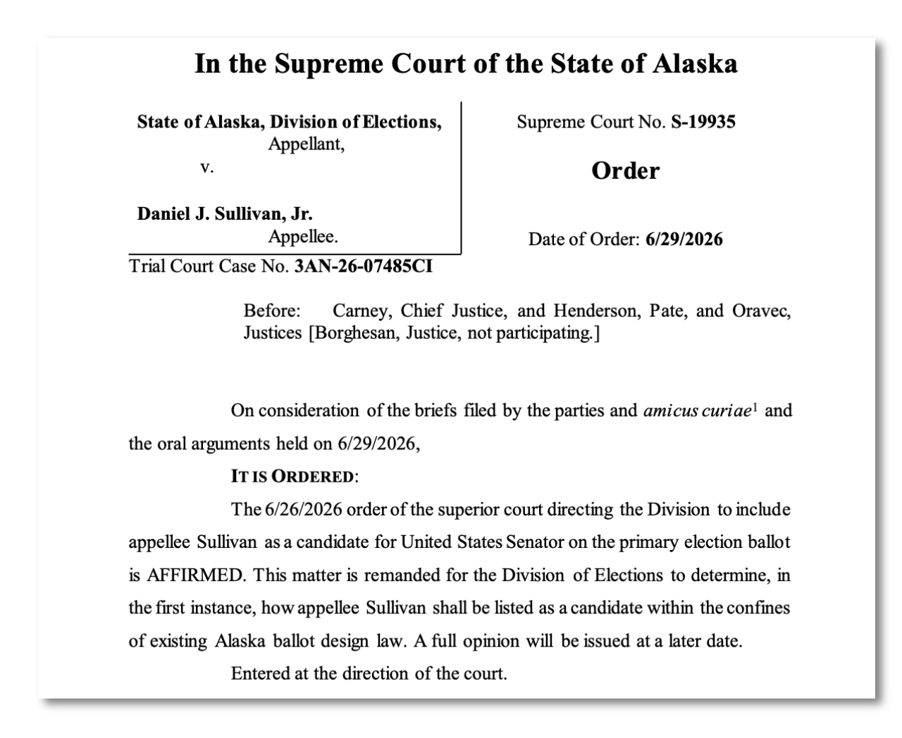 On consideration of the briefs filed by the parties and amicus curiae1 and the oral arguments held on 6/29/2026, IT IS ORDERED: The 6/26/2026 order of the superior court directing the Division to include appellee Sullivan as a candidate for United States Senator on the primary election ballot is AFFIRMED. This matter is remanded for the Division of Elections to determine, in the first instance, how appellee Sullivan shall be listed as a candidate within the confines of existing Alaska ballot design law. A full opinion will be issued at a later date. Entered at the direction of the court.