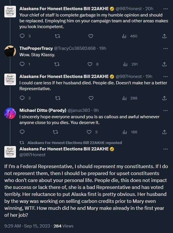 AKE: Your chief of staff is complete garbage in my humble opinion and should be replaced. Employing him on your campaign team and other areas makes you look incompetent. Response: Wow. Stay Klassy. AKE: I could care less if her husband died. People die. Doesn't make her a better Representative. Response: I sincerely hope everyone around you is as callous and awful whenever anyone close to you dies. You deserve it. AKE: If I'm a Federal Representative, I should represent my constituents. If I do not represent them, then I should be prepared for upset constituents who don't care about your personal life. People die, this does not impact the success or lack there of, she is a bad Representative and has voted terribly. Her reluctance to put Alaska first is pretty obvious. Her husband by the way was working on selling carbon credits prior to Mary even winning, WTF. How much did he and Mary make already in the first year of her job? 