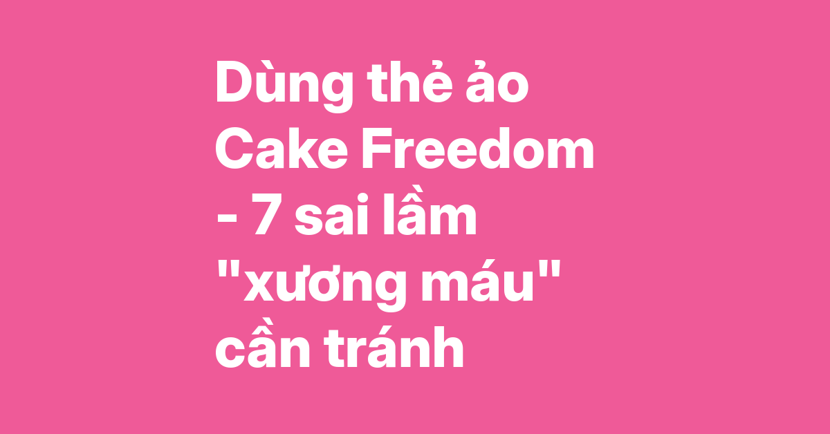 Kinh nghiệm dùng thẻ ảo Cake Freedom 2in1 – 7 sai lầm cần tránh và cách khắc phục triệt để