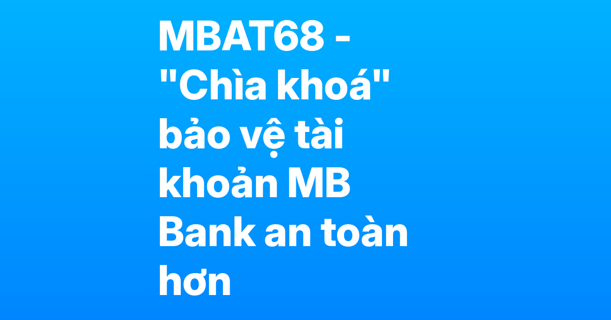MBAT68 – "Chìa khóa" bảo vệ tài khoản MB Bank, tránh bị hệ thống quét nhầm là tài khoản ảo