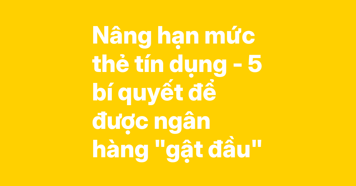 Bí quyết nâng hạn mức thẻ tín dụng – 5 cách giúp ngân hàng "gật đầu" ngay, không lo bị từ chối