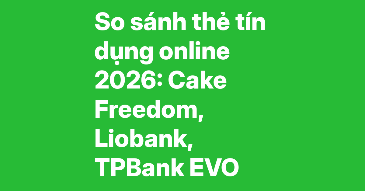 So sánh ba thẻ tín dụng online 2026 – Cake Freedom, Liobank, TPBank EVO: hoàn tiền, biểu phí, công nghệ