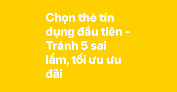 Kinh nghiệm chọn thẻ tín dụng đầu tiên – 5 sai lầm cần tránh và bí quyết tối ưu ưu đãi