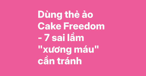 Kinh nghiệm dùng thẻ ảo Cake Freedom 2in1 – 7 sai lầm cần tránh và cách khắc phục triệt để