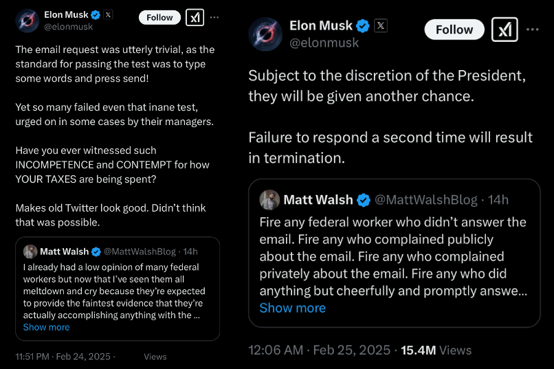 X Post 1 - Elon Musk @elonmusk [Quoting Matt Walshe @MattWalshBlog] The email request was utterly trivial, as the standard for passing the test was to type some words and press send! Yet so many failed even that inane test, urged on in some cases by their managers. Have you ever witnessed such INCOMPETENCE and CONTEMPT for how YOUR TAXES are being spent? [Makes old Twitter look good. Didn't think that was possible. 1 Matt Walsh & @MattWalshBlog - I already had a low opinion of many federal workers but now that l've seen them all meltdown and cry because they're expected to provide the faintest evidence that they're actually accomplishing anything with the [post cuts off in screenshot] 11:51 PM • Feb 24, 2025 X Post 2 - Elon Musk @elonmusk [Quoting Matt Walsh @MattWalshBlog] Subject to the discretion of the President, they will be given another chance. Failure to respond a second time will result in termination. Matt Walsh & @MattWalshBlog • Fire any federal worker who didn't answer the email. Fire any who complained publicly about the email. Fire any who complained privately about the email. Fire any who did anything but cheerfully and promptly answer [Matt Walsh post cuts off in screenshot] 12:06 AM • Feb 25, 2025 • 15.4M Views
