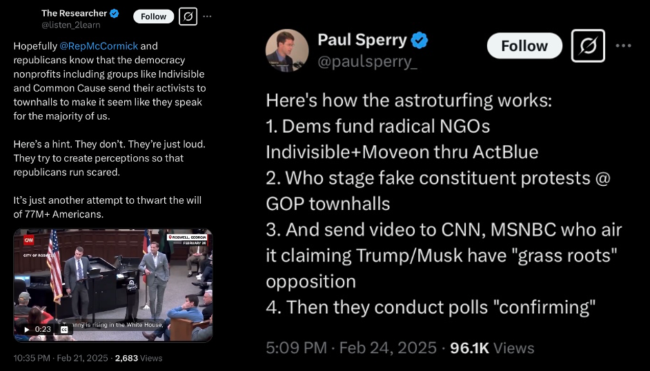 X Post 1 - The Researcher @listen_2learn - Hopefully @RepMcCormick and republicans know that the democracy nonprofits including groups like Indivisible and Common Cause send their activists to townhalls to make it seem like they speak for the majority of us. Here's a hit. They don't. They're just loud. They try to create perceptions so that republicans run scared. It's just another attempt to thwart the will of 77m+ Americans. 10.35pm, Feb 21 2025.  X Post 2 - Paul Sperry, @paulsperry_ Here's how the astroturfing works: 1 Dems fund radical NGOs Indivisible+Moveon thru ActBlue 2. Who stage fake constituent protests @ GOP townhalls 3. And send video to CNN, MSNBC who air it claiming Trump/Musk have "grass roots" opposition 4. Then they conduct polls "confirming" - 5.09pm Feb 24 2025