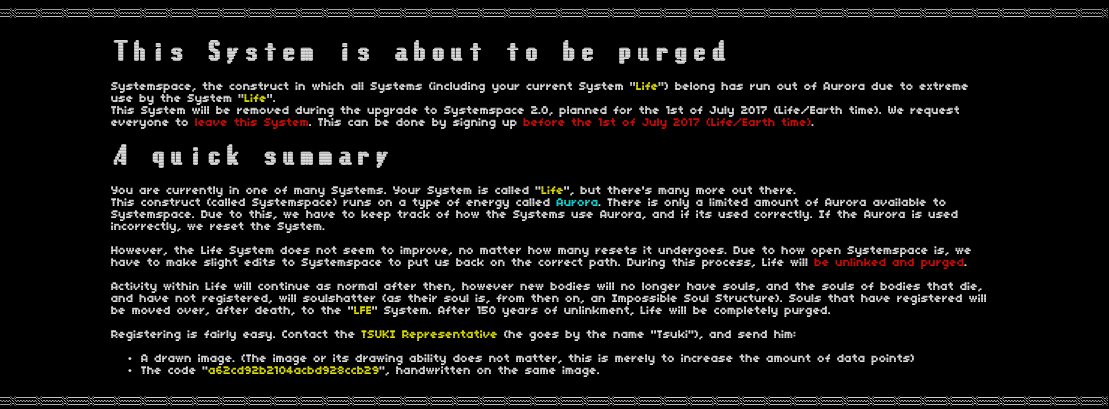 "This System is about to be purged. Systemspace, the construct in which all Systems (including your current System "Life") belong has run out of Aurora due to extreme use by the system "Life". This system will be removed during the upgrade to Systemspace 2.0, planned for the 1st of July 2017 (Life/Earth time). We request everyone to leave this System. This can be done by signing up before the 1st of July (Life/Earth time).   A Quick summary   You are currently in one of many Systems. Your system is called "Life", but there's many more out there. This construct (called Systemspace) runs on a type of energy called Aurora. There is only a limited amount of Aurora available to Systemspace. Due to this, we have to keep track of how the Systems use Aurora, and if its used correctly. If the Aurora is used incorrectly, we reset the System.   However, the Life System does not seem to improve, no matter how many resets it undergoes. Due to how open Systemspace is, we have to make slight edits to Systemspace to put us back on the correct path. During this process, Life will be unlinked and purged.   Activity within Life will continue as normal after then, however new bodies will no longer have souls, and the souls of bodies that die, and have not registered, will soulshatter (as their soul is, from then on, an Impossible Soul Structure). Souls that have registered will be moved over, after death, to the "LFE" System. After 150 years of unlinkment, Life will be completely purged.   Registering is fairly easy. Contact the TSUKI Representative (he goes by the name "Tsuki"), and send him:   • A drawn image. The image or its drawing ability does not matter, this is merely to increase the amount of data points) • The code "a62cd92b2104acbd928ccb29", handwritten on the same image.