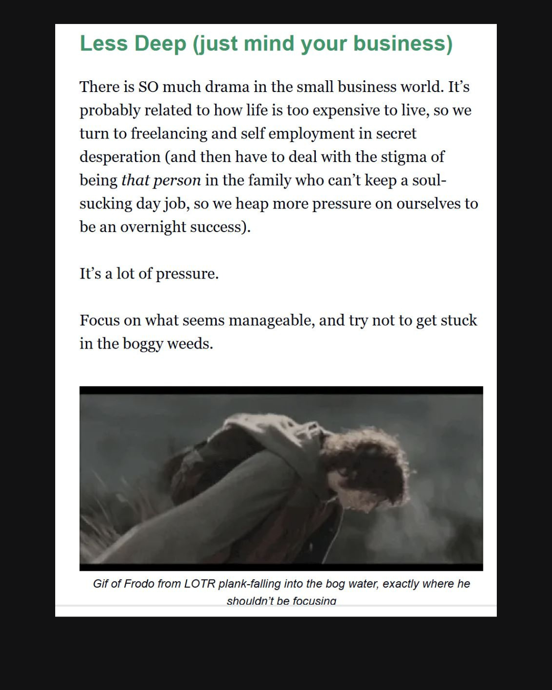 Screencap from an email that says:  Less Deep (just mind your business)  There is so much drama in the small business world. It's probably related to how life is too expensive to live, so we turn to freelancing and self employment in secret desperation (and then have to deal with the stigma of being that person in the family who can't keep a soul sucking job, so we heap more pressure on ourselves to be an overnight success). It's a lot of pressure. Focus on what seems manageable, and try not to get stuck in the boggy weeds. There's also a gif of Frodo from the lord of the rings movies, falling face forward into a bog.