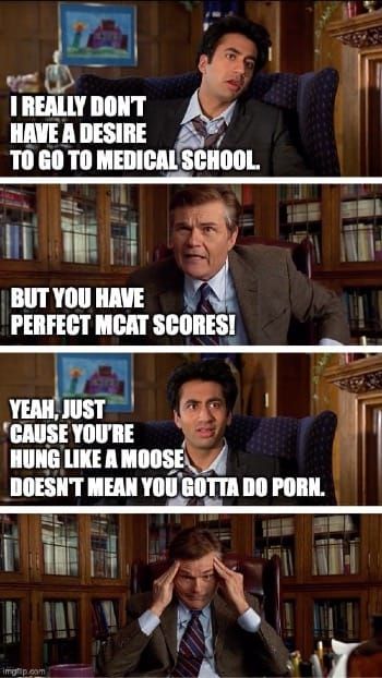 Kumar: I really don't have a desire to go to medical school. Dean: But you have perfect MCAT scores! Kumar: Yeah, just cause you're hung like a moose doesn't mean you gotta do porn.