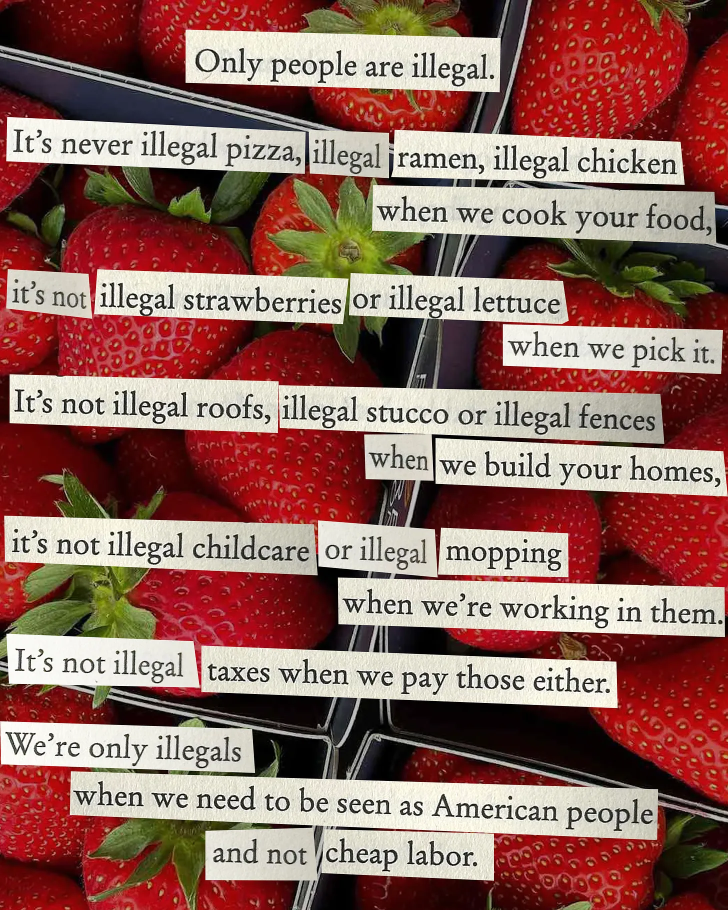Poem by Leo Herrera is designed to be clipped text over a photo of strawberries. The text reads, "Only people are illegal.   It’s never illegal pizza, illegal ramen, illegal chicken when we cook your food, it’s not illegal strawberries or illegal lettuce when we pick it.   It’s not illegal roofs, illegal stucco or illegal fences when we build your homes, it’s not illegal childcare or illegal mopping when we’re in them.   It’s not illegal taxes when we pay those either.   We’re only illegals when we need to be seen as American people and not cheap labor."