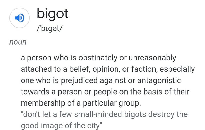 bigot /ˈbɪɡət/ noun a person who is obstinately or unreasonably attached to a belief, opinion, or faction, especially one who is prejudiced against or antagonistic towards a person or people on the basis of their membership of a particular group. “don’t let a few small-minded bigots destroy the good image of the city”