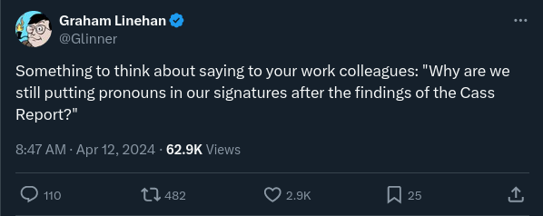 Tweet by Graham Linehan: “Something to think about saying to your work colleagues: “Why are we still putting pronouns in our signatures after the findings of the Cass Report?””