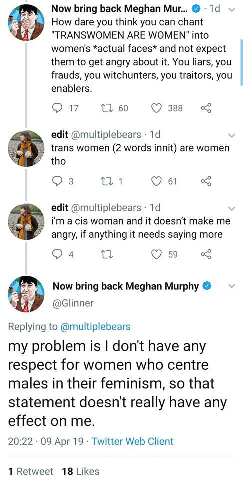 Tweets - @Glinner: “How dare you think you can chant “TRANSWOMEN ARE WOMEN” into women’s *actual faces* and not expect them to get angry about it. You liars, you frauds, you witchunters, you enablers.” @MultipleBears: “trans women (2 words innit) are women tho…I’m a cis woman and it doesn’t make me angry, if anything it needs saying more” @Glinner: “My problem is I don’t have any respect for women who centre males in their feminism, so that statement doesn’t really have any effect on me.”