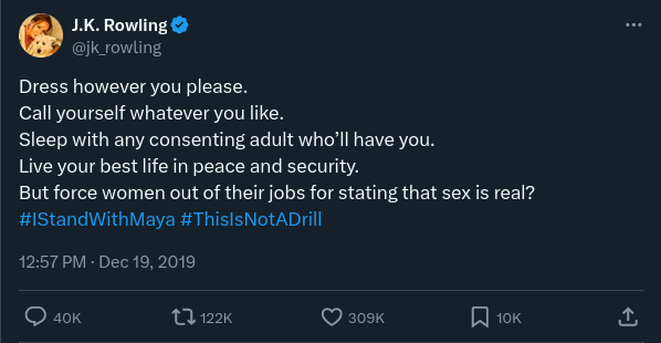 Tweet by JK Rowling: “Dress however you please. Call yourself whatever you like. Sleep with any consenting adult who’ll have you. Live your best life in peace and security. But force women out of their jobs for stating that sex is real? #IStandWithMaya #ThisIsNotADrill”