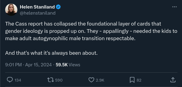 Tweet by Helen Staniland: “The Cass report has collapsed the foundational layer of cards that gender ideology is propped up on. They — appallingly — needed the kids to make adult autogynophilic male transition respectable. And that’s what it’s always been about.”