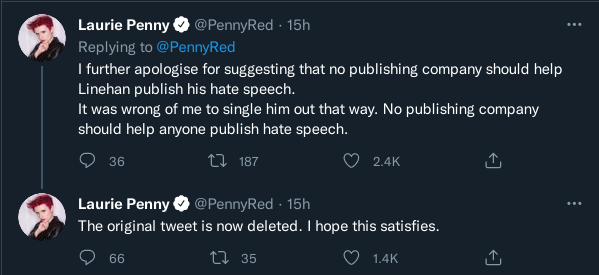 Two tweets by Laurie Penny (@PennyRed): 1) “I further apologise for suggesting that no publishing company should help Linehan publish his hate speech. It was wrong of me to single him out that way. No publishing company should help anyone publish hate speech.” 2) “The original tweet is now deleted. I hope this satisfies”