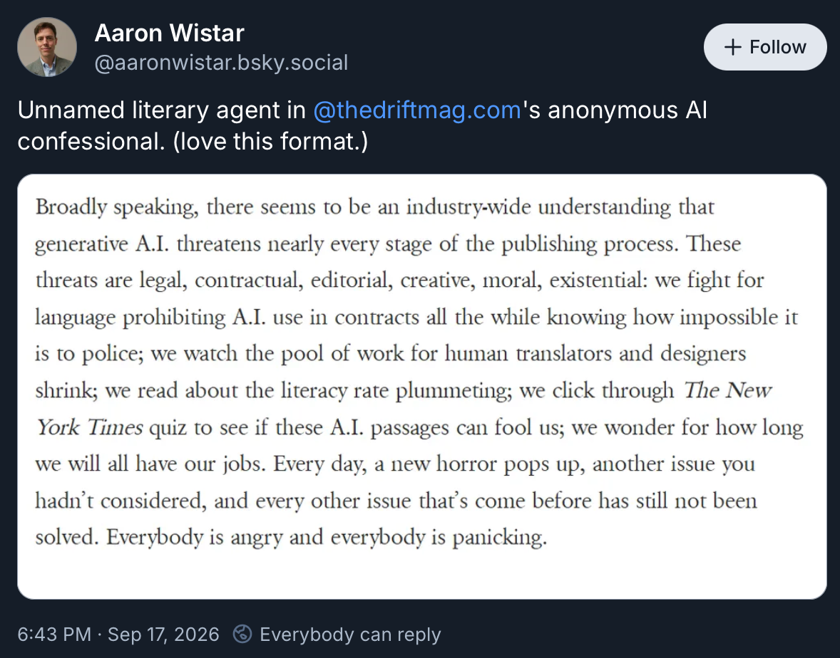 A screenshot of a Bluesky post that reads "Broadly speaking, there seems to be an industry-wide understanding that generative A.I. threatens nearly every stage of the publishing process. These threats are legal, contractual, editorial, creative, moral, existential: we fight for language prohibiting A.I. use in contracts all the while knowing how impossible it is to police; we watch the pool of work for human translators and designers shrink; we read about the literacy rate plummeting; we click through The New York Times quiz to see if these A.I. passages can fool us; we wonder for how long we will all have our jobs. Every day, a new horror pops up, another issue you hadn't considered, and every other issue that's come before has still not been solved. Everybody is angry and everybody is panicking."