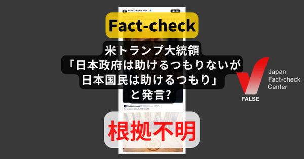 米トランプ大統領「日本政府は助けるつもりはないが日本国民は助けるつもり」と発言? 発言の記録なし【ファクトチェック】