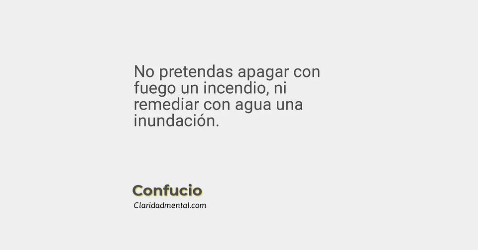 Confucio: No pretendas apagar con fuego un incendio, ni remediar con agua una inundación.