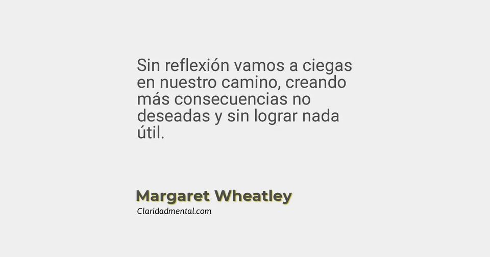 Margaret Wheatley: Sin reflexión vamos a ciegas en nuestro camino, creando más consecuencias no deseadas y sin lograr nada útil.
