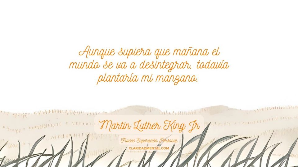 Martin Luther King Jr: Aunque supiera que mañana el mundo se va a desintegrar, todavía plantaría mi manzano.