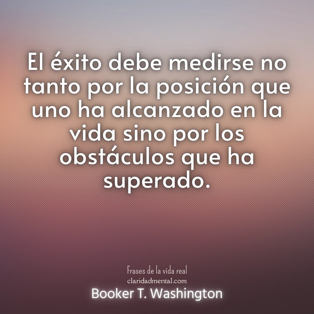 Booker T. Washington: El éxito debe medirse no tanto por la posición que uno ha alcanzado en la vida sino por los obstáculos que ha superado.